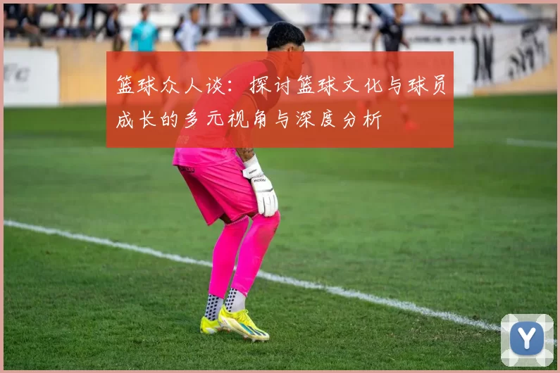 篮球众人谈：探讨篮球文化与球员成长的多元视角与深度分析