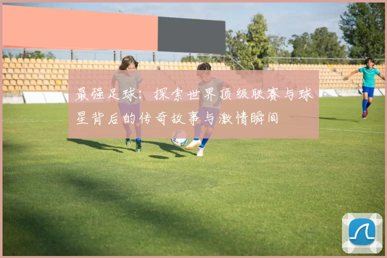 最强足球：探索世界顶级联赛与球星背后的传奇故事与激情瞬间