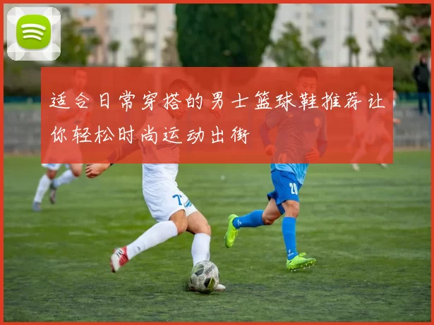 适合日常穿搭的男士篮球鞋推荐让你轻松时尚运动出街