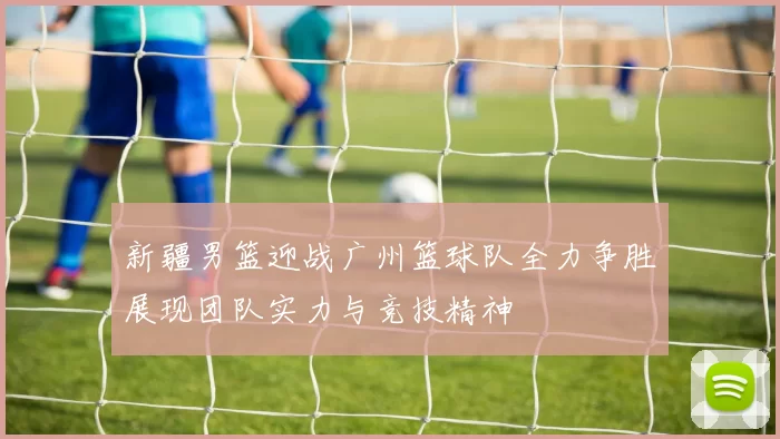 新疆男篮迎战广州篮球队全力争胜展现团队实力与竞技精神