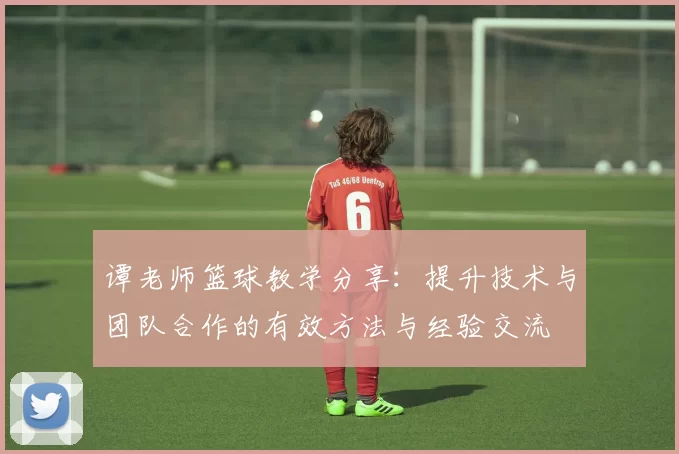 谭老师篮球教学分享：提升技术与团队合作的有效方法与经验交流